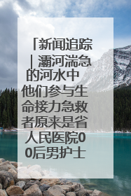 新闻追踪｜灞河湍急的河水中 他们参与生命接力急救者原来是省人民医院00后男护士