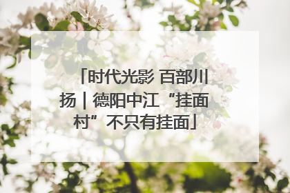 时代光影 百部川扬｜德阳中江“挂面村”不只有挂面