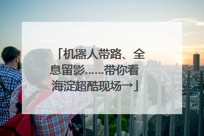 机器人带路、全息留影……带你看海淀超酷现场→