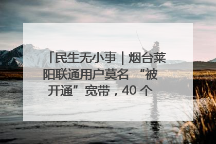 民生无小事｜烟台莱阳联通用户莫名 “被开通”宽带，40 个月扣费无人知