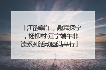 江韵端午，趣意探宁，杨柳村·江宁端午非遗系列活动圆满举行