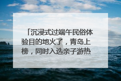 沉浸式过端午民俗体验目的地火了，青岛上榜，同时入选亲子游热门Top10