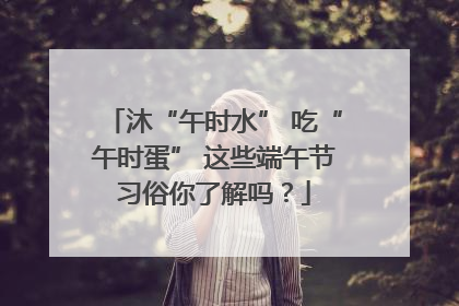 沐“午时水” 吃“午时蛋” 这些端午节习俗你了解吗？