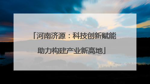 河南济源：科技创新赋能 助力构建产业新高地