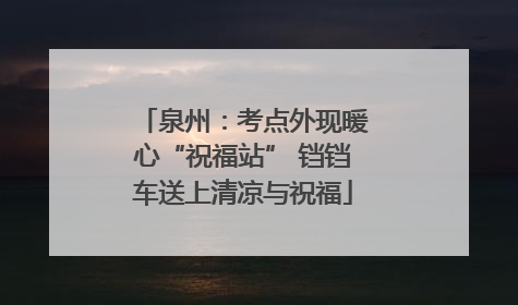 泉州：考点外现暖心“祝福站” 铛铛车送上清凉与祝福