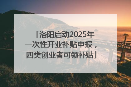 洛阳启动2025年一次性开业补贴申报，四类创业者可领补贴