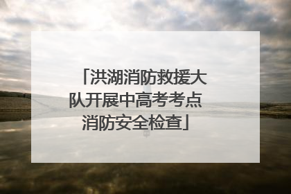 洪湖消防救援大队开展中高考考点消防安全检查
