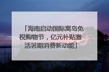 海南启动国际离岛免税购物节，亿元补贴激活暑期消费新动能