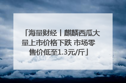 海量财经丨麒麟西瓜大量上市价格下跌 市场零售价低至1.3元/斤
