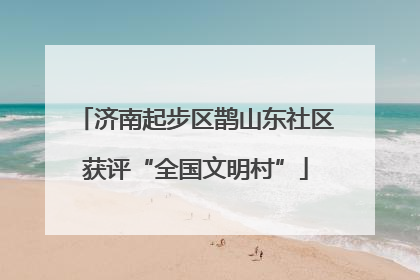 济南起步区鹊山东社区获评“全国文明村”