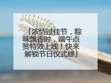 浓情过佳节，粽味飘香时，端午点赞特效上线！快来解锁节日仪式感