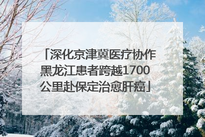 深化京津冀医疗协作 黑龙江患者跨越1700公里赴保定治愈肝癌
