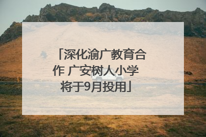 深化渝广教育合作 广安树人小学将于9月投用