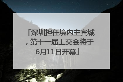 深圳担任境内主宾城，第十一届上交会将于6月11日开幕