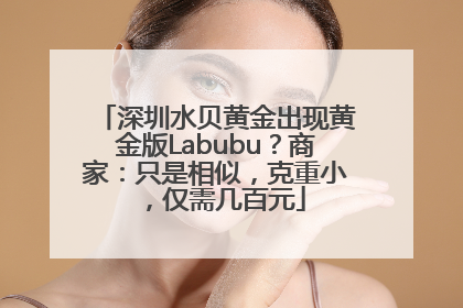深圳水贝黄金出现黄金版Labubu？商家：只是相似，克重小，仅需几百元