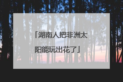 湖南人把非洲太阳能玩出花了