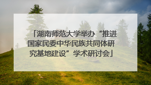 湖南师范大学举办“推进国家民委中华民族共同体研究基地建设”学术研讨会