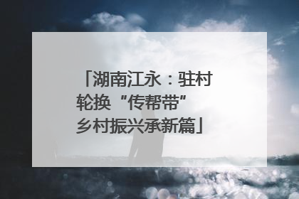 湖南江永：驻村轮换“传帮带” 乡村振兴承新篇