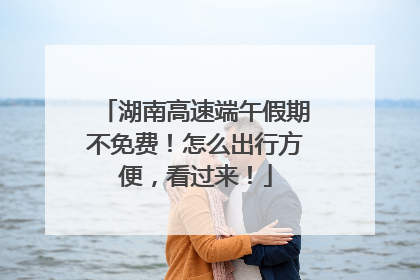 湖南高速端午假期不免费！怎么出行方便，看过来！