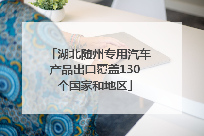 湖北随州专用汽车产品出口覆盖130个国家和地区