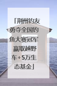 荆州钓友勇夺全国钓鱼大赛冠军 赢取越野车+5万生态基金