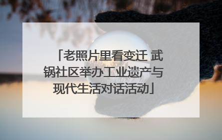老照片里看变迁 武锅社区举办工业遗产与现代生活对话活动