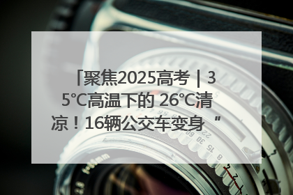 聚焦2025高考｜35℃高温下的 26℃清凉！16辆公交车变身“助考驿站”为高考护航