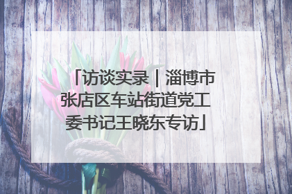 访谈实录｜淄博市张店区车站街道党工委书记王晓东专访