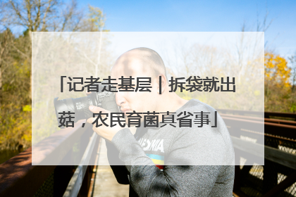 记者走基层｜拆袋就出菇，农民育菌真省事