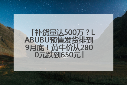 补货量达500万？LABUBU预售发货排到9月底！黄牛价从2800元跌到650元