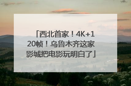 西北首家！4K+120帧！乌鲁木齐这家影城把电影玩明白了