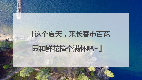 这个夏天，来长春市百花园和鲜花撞个满怀吧~