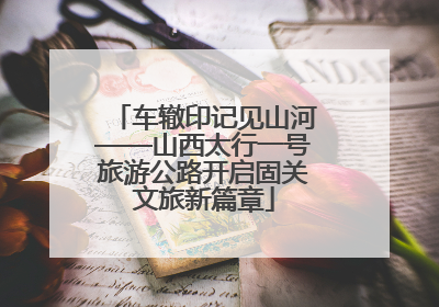 车辙印记见山河——山西太行一号旅游公路开启固关文旅新篇章