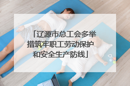 辽源市总工会多举措筑牢职工劳动保护和安全生产防线