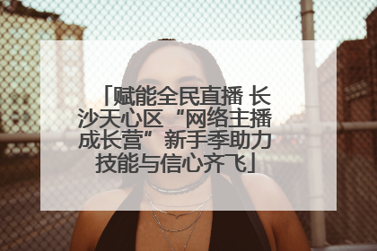 赋能全民直播 长沙天心区“网络主播成长营”新手季助力技能与信心齐飞