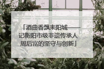 酒曲香飘耒阳城——记衡阳市级非遗传承人周后富的坚守与创新