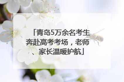 青岛5万余名考生奔赴高考考场，老师、家长温暖护航