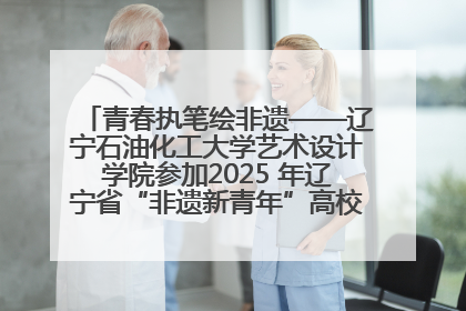 青春执笔绘非遗——辽宁石油化工大学艺术设计学院参加2025 年辽宁省“非遗新青年”高校优秀作品推荐活动