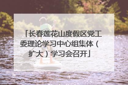 长春莲花山度假区党工委理论学习中心组集体（扩大）学习会召开