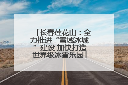 长春莲花山：全力推进“雪域冰城”建设 加快打造世界级冰雪乐园