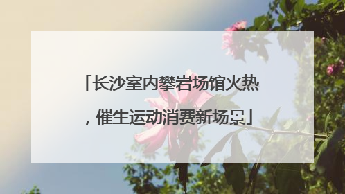 长沙室内攀岩场馆火热，催生运动消费新场景