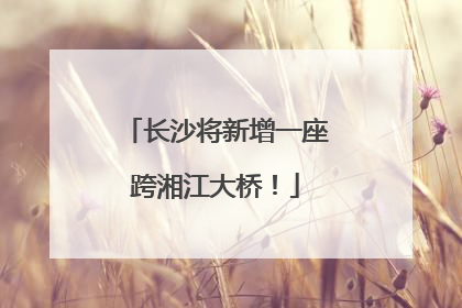 长沙将新增一座跨湘江大桥！