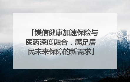 镁信健康加速保险与医药深度融合，满足居民未来保障的新需求