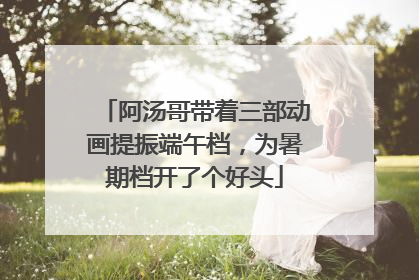 阿汤哥带着三部动画提振端午档，为暑期档开了个好头