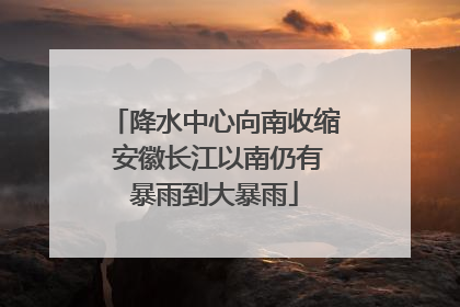 降水中心向南收缩 安徽长江以南仍有暴雨到大暴雨