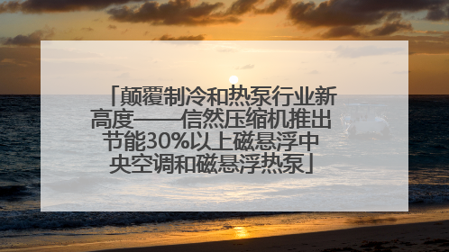 颠覆制冷和热泵行业新高度——信然压缩机推出节能30%以上磁悬浮中央空调和磁悬浮热泵