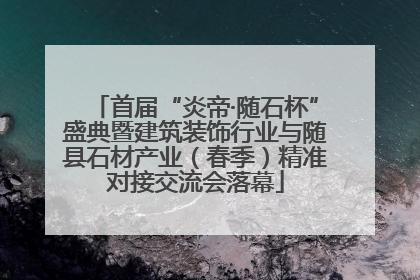 首届“炎帝·随石杯”盛典暨建筑装饰行业与随县石材产业（春季）精准对接交流会落幕