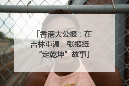 香港大公报：在吉林重温一张报纸“定乾坤”故事