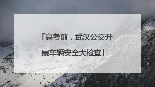 高考前，武汉公交开展车辆安全大检查