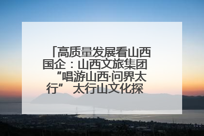 高质量发展看山西国企：山西文旅集团“唱游山西·问界太行” 太行山文化探索之旅燃情启幕